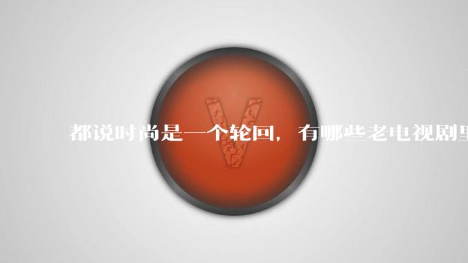都说时尚是一个轮回，有哪些老电视剧里面的穿搭到现在都还是很潮的呢？