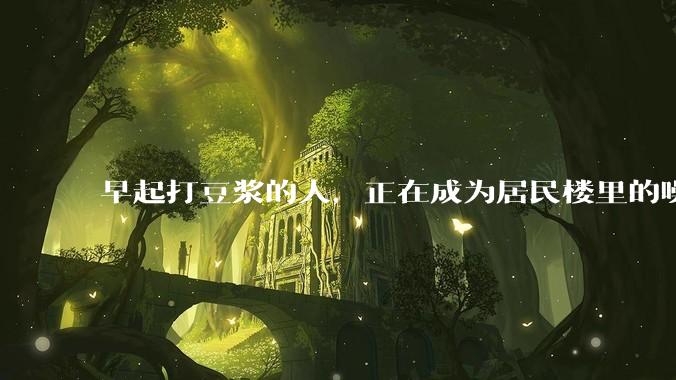 早起打豆浆的人，正在成为居民楼里的噪音公害_豆子_声音_台面