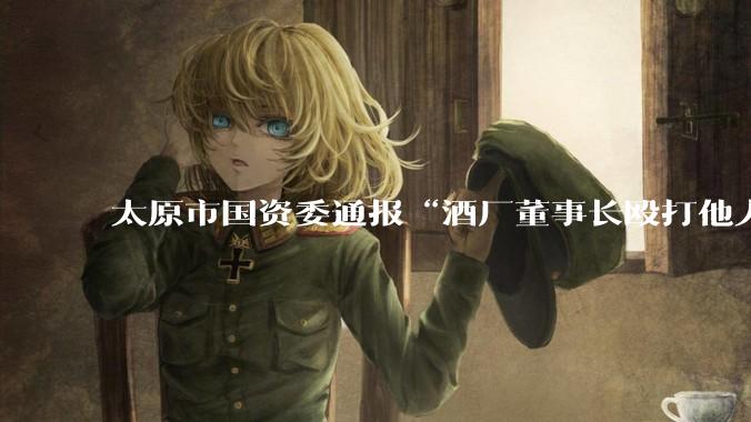 太原市国资委通报“酒厂董事长殴打他人”：荣某锋停职检查，责成驻委纪检监察组会同公安部门开展专项调查_企业_相关_依规