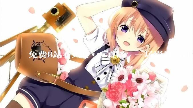 免费B站看大片***直播：一场影视与社交的狂欢盛宴_用户_内容_正版