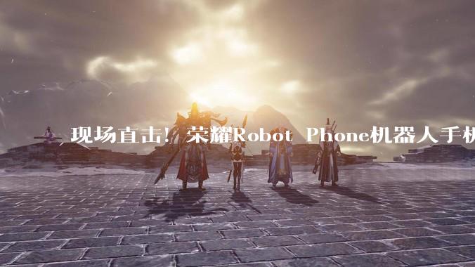 现场直击！荣耀Robot Phone机器人手机长啥样_相机_***剪辑_智能