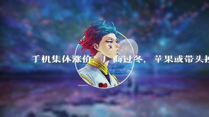 手机集体涨价，厂商过冬，苹果或带头换国产，国产存储或顺势崛起_内存_成本_产能