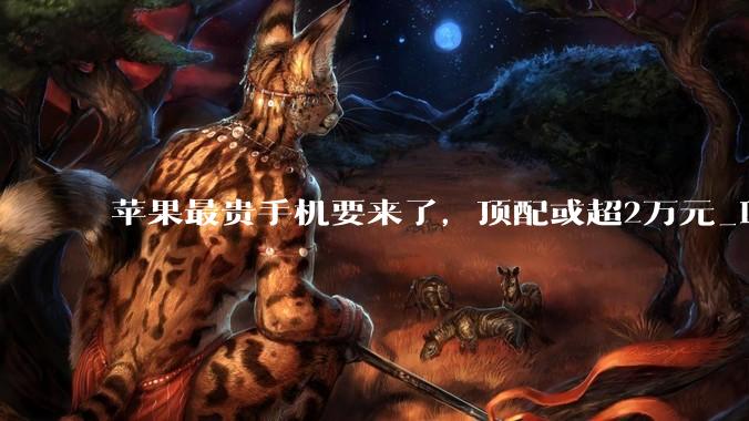 苹果最贵手机要来了，顶配或超2万元_iPhone_Fold_iPad