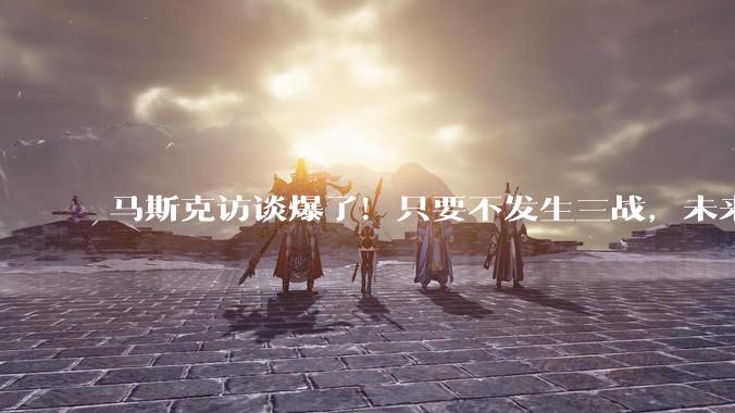 马斯克访谈爆了！只要不发生三战，未来10年全球GDP增长10倍，在AI面前，人类终将被边缘化_特斯拉_机器人_经济