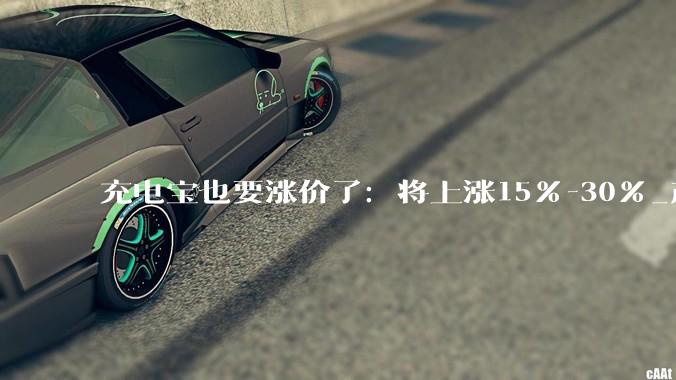 充电宝也要涨价了：将上涨15%-30%_产品_移动电源_洗牌