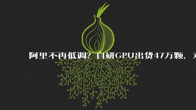 阿里不再低调？自研GPU出货47万颗，对标英伟达H20芯片_企业_产品_国产