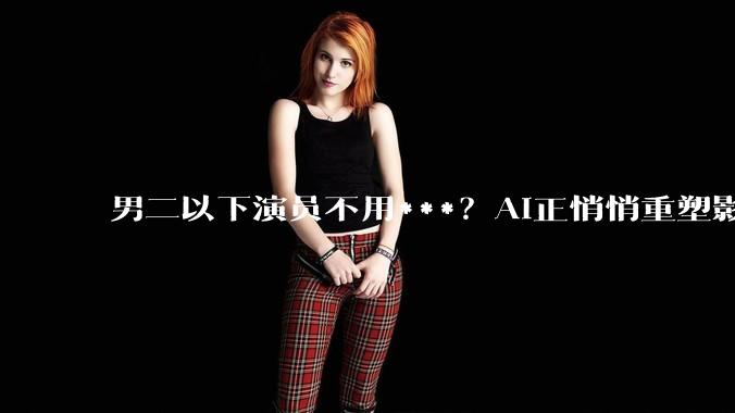 男二以下演员不用***？AI正悄悄重塑影视行业_电影_成本_道具