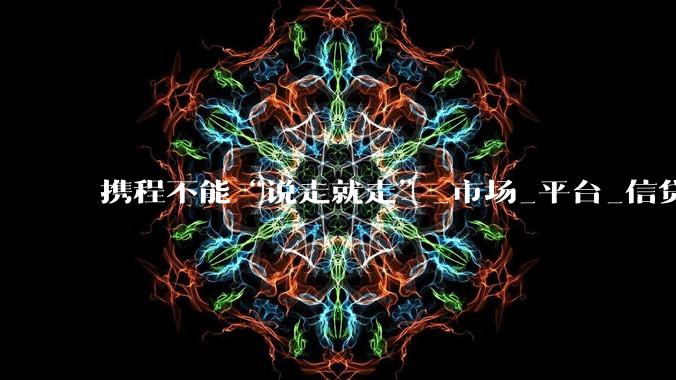 携程不能“说走就走”_市场_平台_信贷产品