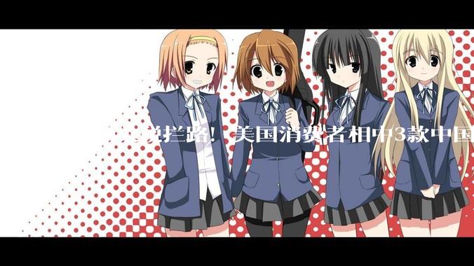 高额关税拦路！美国消费者相中3款中国电动车：心急却买不到_汽车出口_配置_保护