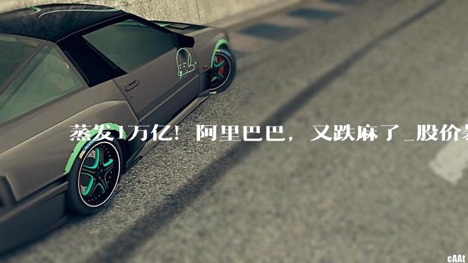 蒸发1万亿！阿里巴巴，又跌麻了_股价暴跌_业务_高鑫零售