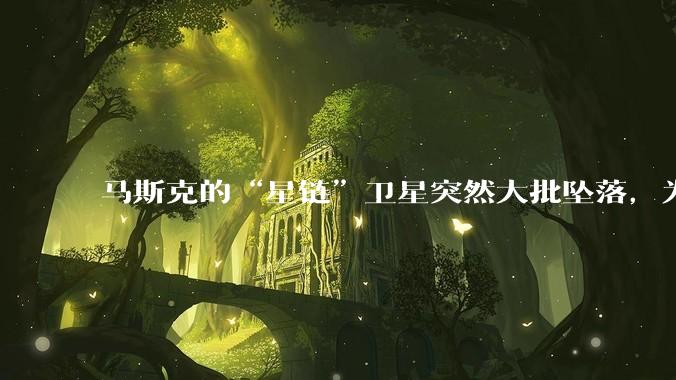 马斯克的“星链”卫星突然大批坠落，为啥国内那么多人迅速出来洗白？