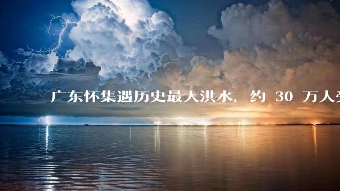 广东怀集遇历史最大洪水，约 30 万人受灾，积水最深处达 3 米，目前当地情况如何？