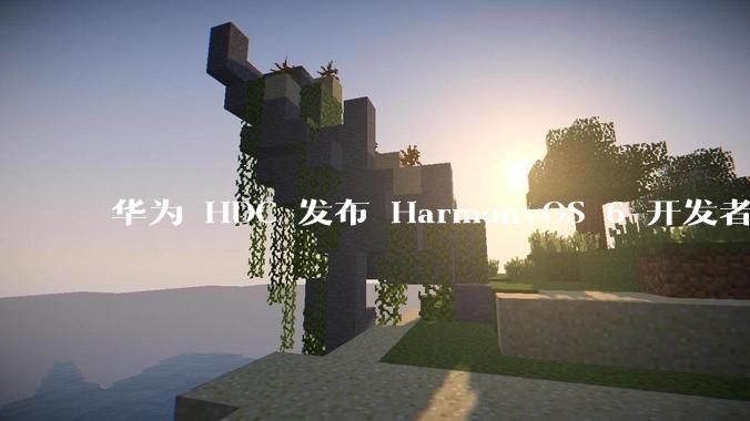 华为 HDC 发布 HarmonyOS 6 开发者 beta 版对应用开发者和鸿蒙生态有哪些影响？