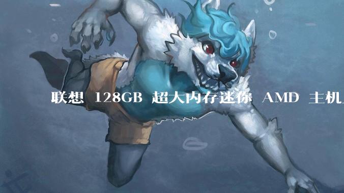 联想 128GB 超大内存迷你 AMD 主机上架，此款主机有哪些亮点？