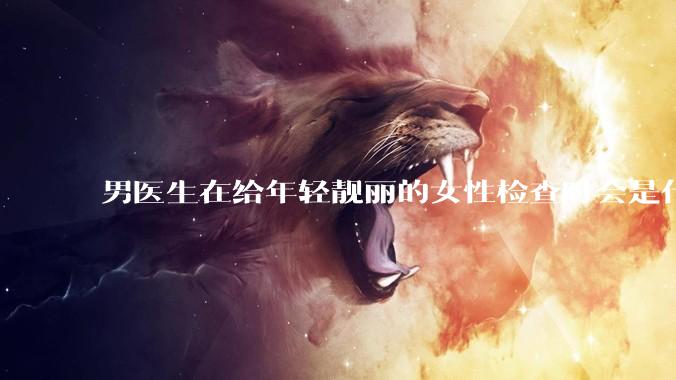 男医生在给年轻靓丽的女性检查时会是什么心态？